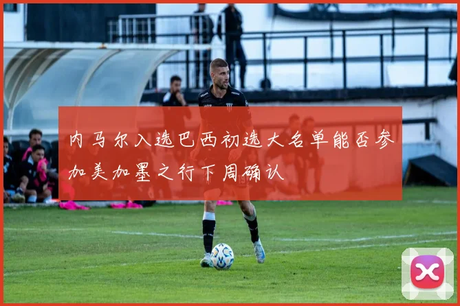 内马尔入选巴西初选大名单能否参加美加墨之行下周确认