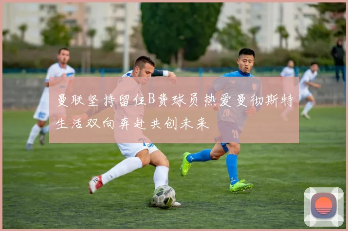 曼联坚持留住B费球员热爱曼彻斯特生活双向奔赴共创未来