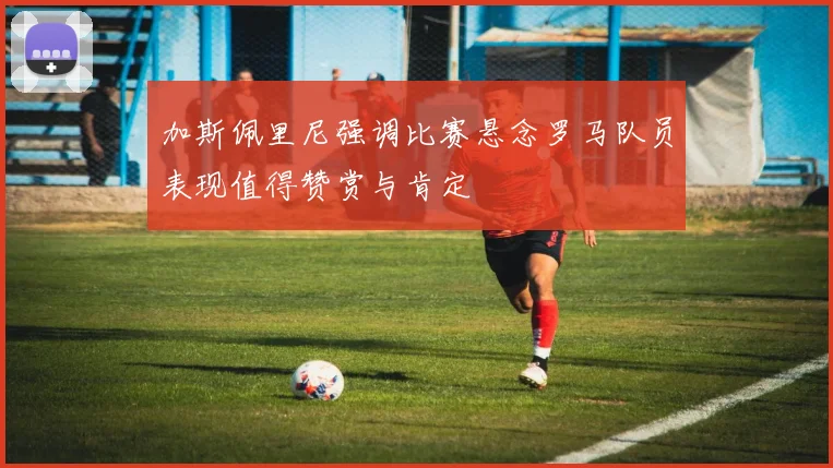 加斯佩里尼强调比赛悬念罗马队员表现值得赞赏与肯定