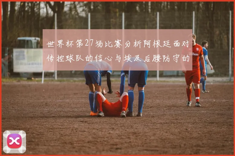 世界杯第27场比赛分析阿根廷面对传控球队的信心与埃及后腰防守的隐患