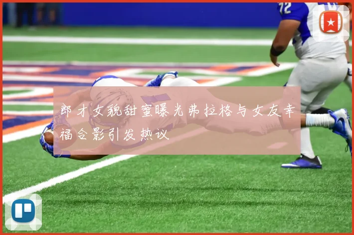 郎才女貌甜蜜曝光弗拉格与女友幸福合影引发热议