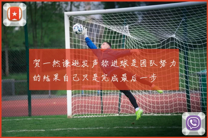 贺一然谦逊发声称进球是团队努力的结果自己只是完成最后一步