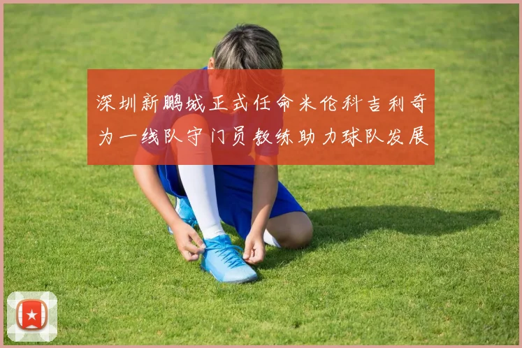 深圳新鹏城正式任命米伦科吉利奇为一线队守门员教练助力球队发展