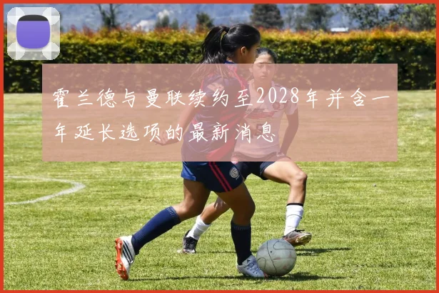 霍兰德与曼联续约至2028年并含一年延长选项的最新消息
