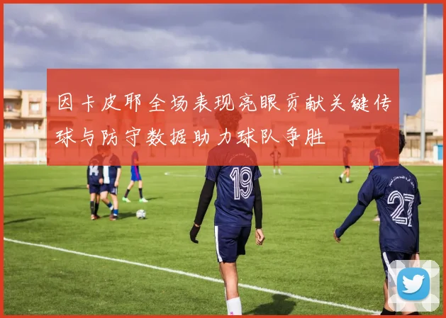因卡皮耶全场表现亮眼贡献关键传球与防守数据助力球队争胜