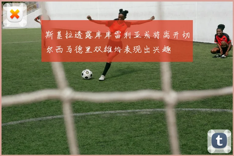 斯基拉透露库库雷利亚或将离开切尔西马德里双雄均表现出兴趣