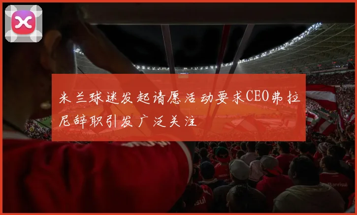 米兰球迷发起请愿活动要求CEO弗拉尼辞职引发广泛关注